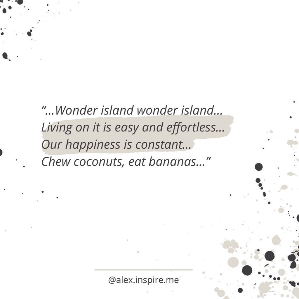 …Wonder island wonder island…
Living on it is easy and effortless…
Our happiness is constant…
Chew coconuts, eat bananas...